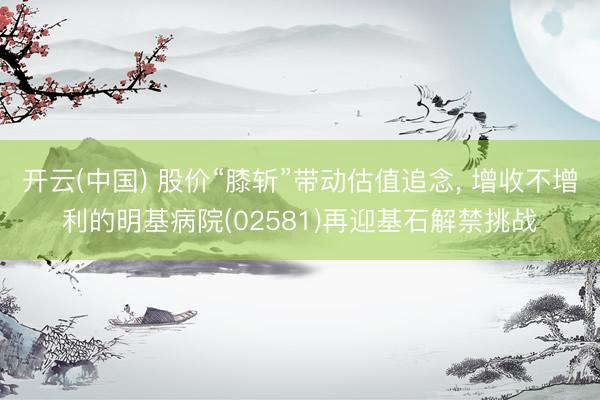 开云(中国) 股价“膝斩”带动估值追念， 增收不增利的明基病院(02581)再迎基石解禁挑战