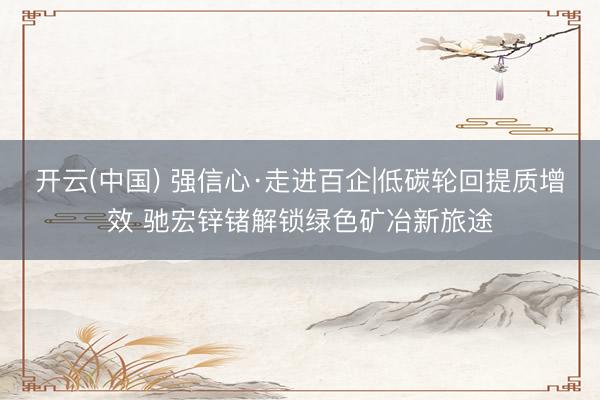 开云(中国) 强信心·走进百企|低碳轮回提质增效 驰宏锌锗解锁绿色矿冶新旅途