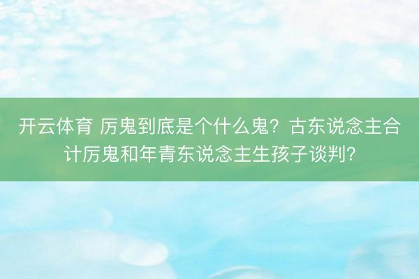开云体育 厉鬼到底是个什么鬼？古东说念主合计厉鬼和年青东说念主生孩子谈判？