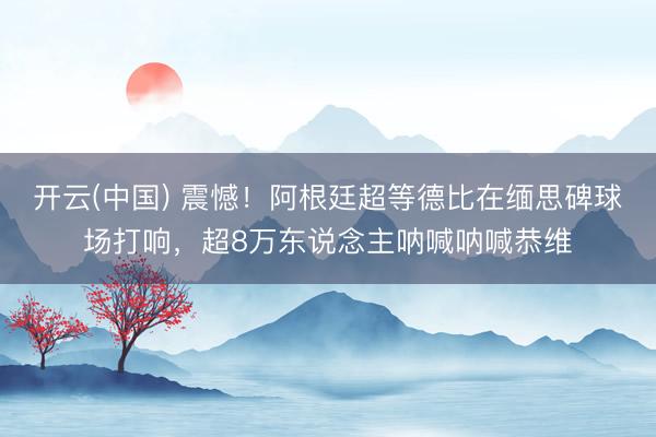 开云(中国) 震憾!阿根廷超等德比在缅思碑球场打响,超8万东说念主呐喊呐喊恭维