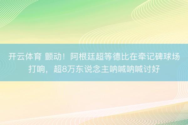开云体育 颤动！阿根廷超等德比在牵记碑球场打响，超8万东说念主呐喊呐喊讨好