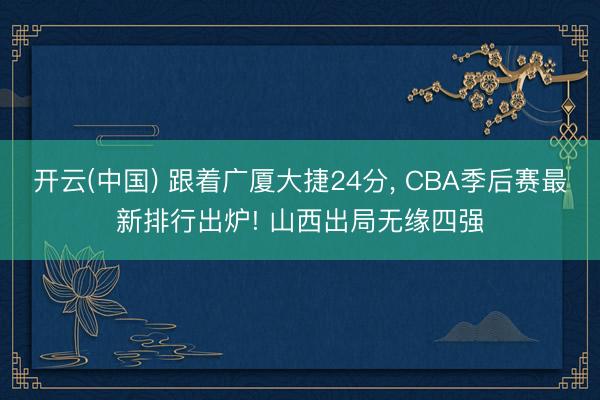 开云(中国) 跟着广厦大捷24分， CBA季后赛最新排行出炉! 山西出局无缘四强