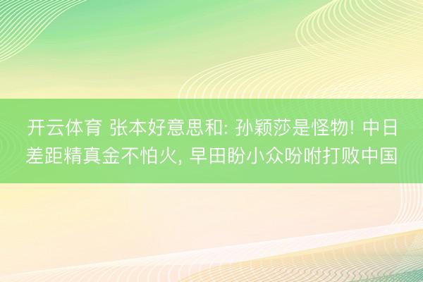 开云体育 张本好意思和: 孙颖莎是怪物! 中日差距精真金不怕火， 早田盼小众吩咐打败中国