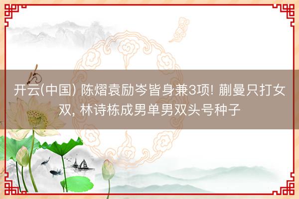开云(中国) 陈熠袁励岑皆身兼3项! 蒯曼只打女双, 林诗栋成男单男双头号种子