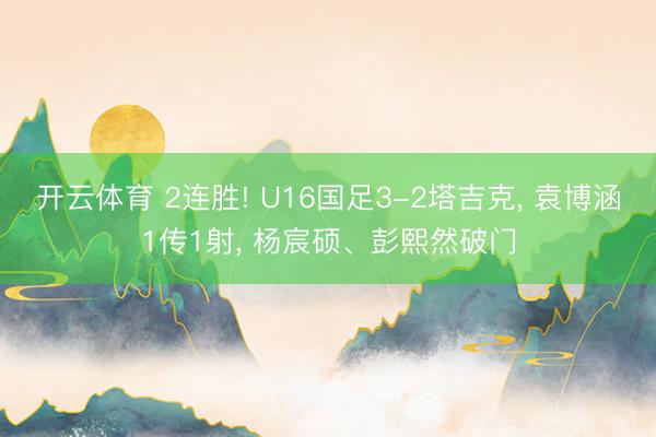 开云体育 2连胜! U16国足3-2塔吉克， 袁博涵1传1射， 杨宸硕、彭熙然破门