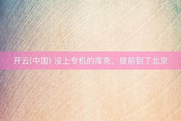 开云(中国) 没上专机的库克,提前到了北京