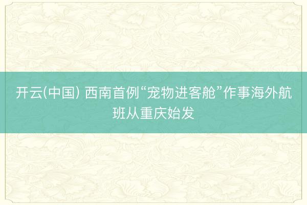 开云(中国) 西南首例“宠物进客舱”作事海外航班从重庆始发