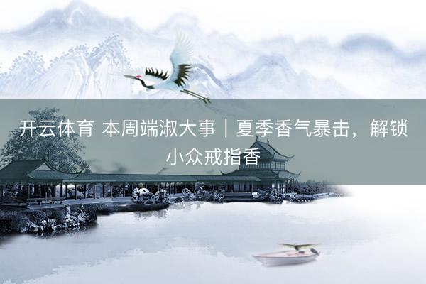 开云体育 本周端淑大事｜夏季香气暴击，解锁小众戒指香