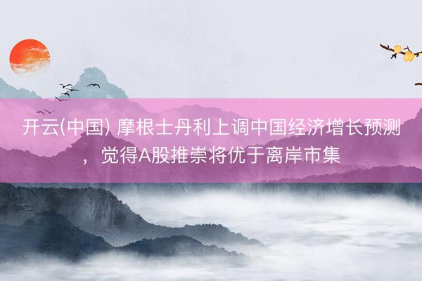 开云(中国) 摩根士丹利上调中国经济增长预测，觉得A股推崇将优于离岸市集