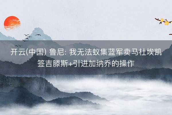 开云(中国) 鲁尼: 我无法蚁集蓝军卖马杜埃凯签吉滕斯+引进加纳乔的操作