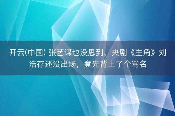 开云(中国) 张艺谋也没思到，央剧《主角》刘浩存还没出场，竟先背上了个骂名