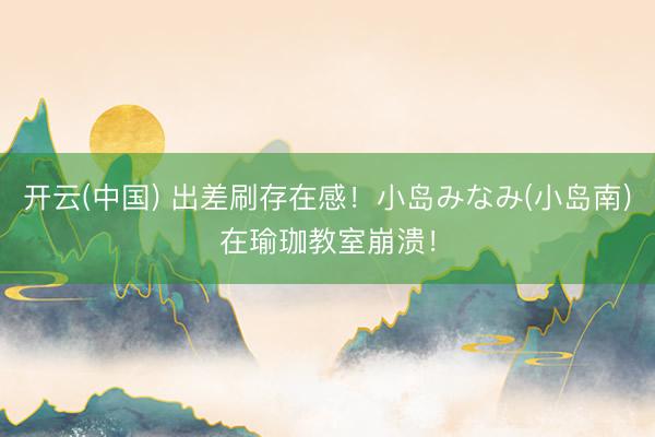 开云(中国) 出差刷存在感！小岛みなみ(小岛南)在瑜珈教室崩溃！