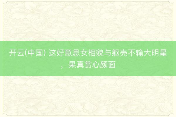 开云(中国) 这好意思女相貌与躯壳不输大明星，<a href=