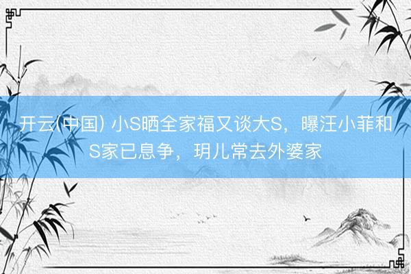 开云(中国) 小S晒全家福又谈大S，曝汪小菲和S家已息争，玥儿常去外婆家