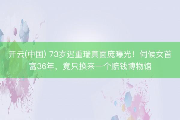 开云(中国) 73岁迟重瑞真面庞曝光！伺候女首富36年，竟只换来一个赔钱博物馆