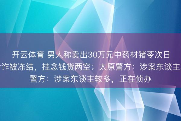 开云体育 男人称卖出30万元中药材猪苓次日，收款账户因涉诈被冻结，挂念钱货两空；太原警方：涉案东谈主较多，正在侦办