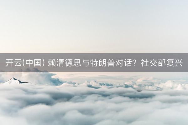 开云(中国) 赖清德思与特朗普对话？社交部复兴