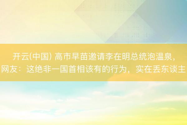 开云(中国) 高市早苗邀请李在明总统泡温泉,网友:这绝非一国首相该有的行为,实在丢东谈主