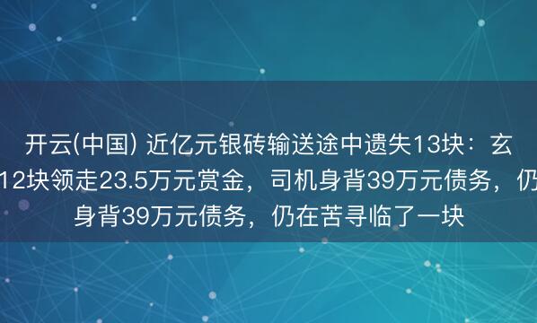 开云(中国) 近亿元银砖输送途中遗失13块：玄妙东说念主交还12块领走23.5万元赏金，司机身背39万元债务，仍在苦寻临了一块