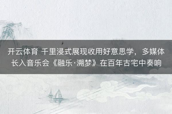 开云体育 千里浸式展现收用好意思学，多媒体长入音乐会《融乐·溯梦》在百年古宅中奏响