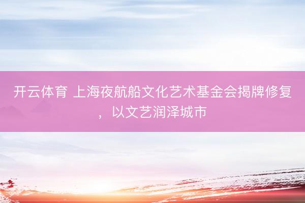开云体育 上海夜航船文化艺术基金会揭牌修复，以文艺润泽城市