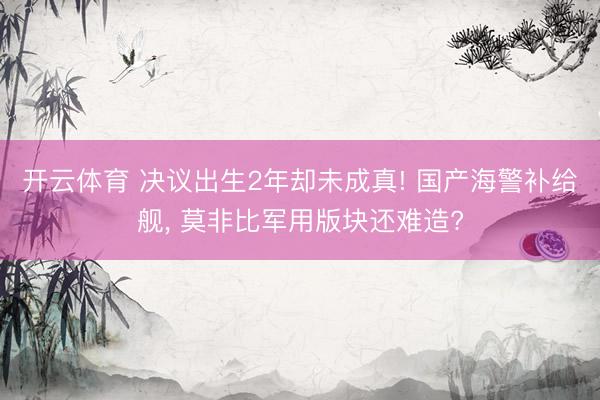 开云体育 决议出生2年却未成真! 国产海警补给舰， 莫非比军用版块还难造?