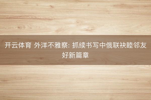 开云体育 外洋不雅察: 抓续书写中俄联袂睦邻友好新篇章