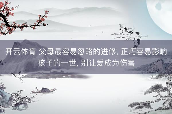 开云体育 父母最容易忽略的进修， 正巧容易影响孩子的一世， 别让爱成为伤害