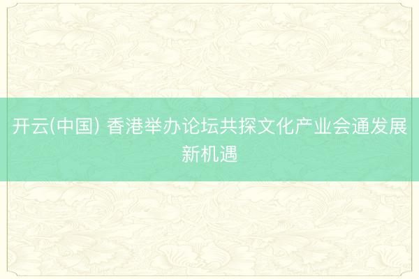 开云(中国) 香港举办论坛共探文化产业会通发展新机遇