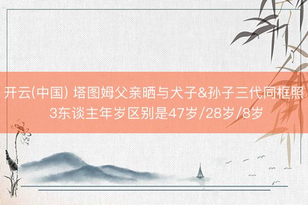 开云(中国) 塔图姆父亲晒与犬子&孙子三代同框照 3东谈主年岁区别是47岁/28岁/8岁
