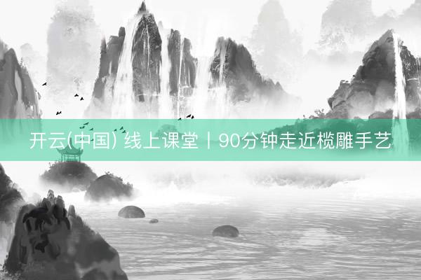 开云(中国) 线上课堂丨90分钟走近榄雕手艺