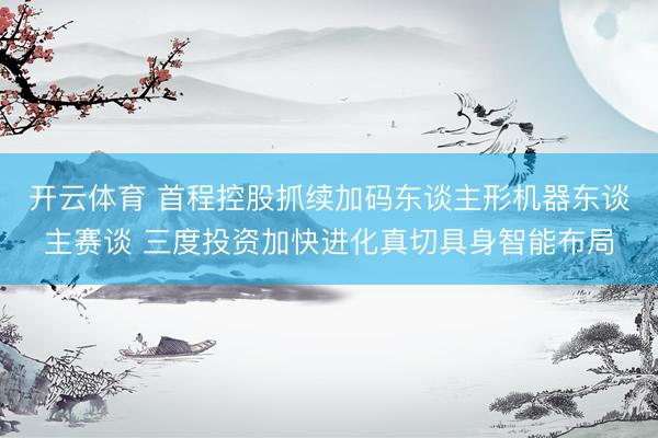 开云体育 首程控股抓续加码东谈主形机器东谈主赛谈 三度投资加快进化真切具身智能布局
