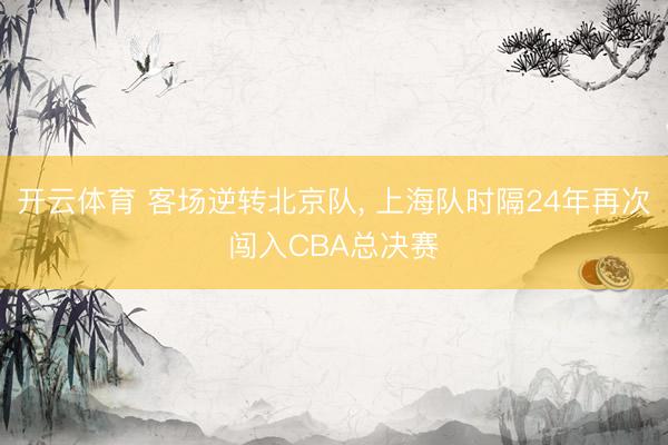 开云体育 客场逆转北京队， 上海队时隔24年再次闯入CBA总决赛