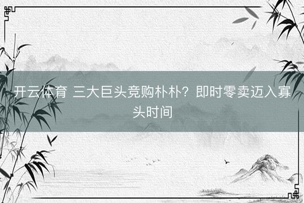 开云体育 三大巨头竞购朴朴？即时零卖迈入寡头时间