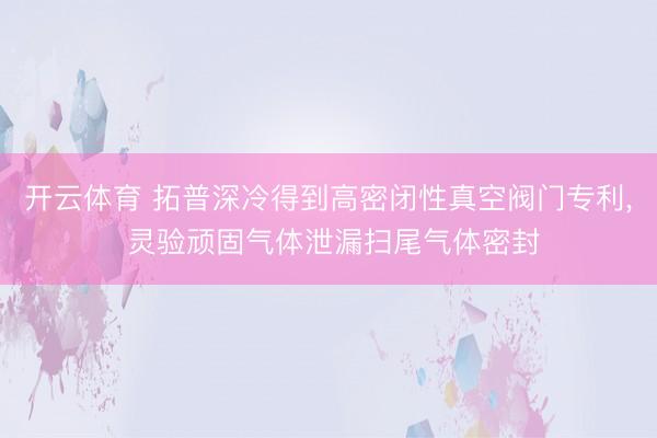 开云体育 拓普深冷得到高密闭性真空阀门专利， 灵验顽固气体泄漏扫尾气体密封