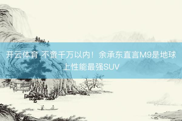 开云体育 不啻千万以内！余承东直言M9是地球上性能最强SUV
