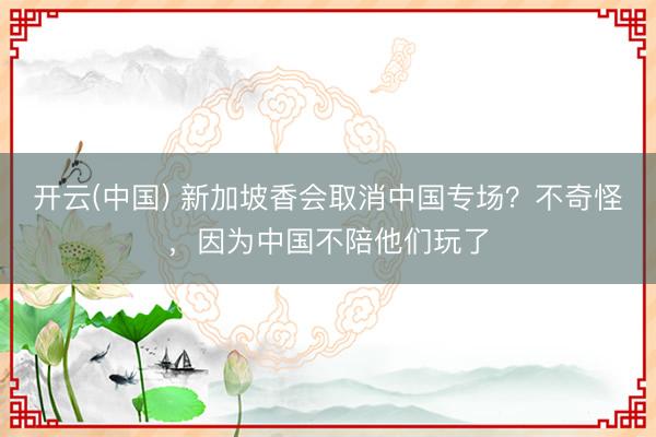 开云(中国) 新加坡香会取消中国专场？不奇怪，因为中国不陪他们玩了