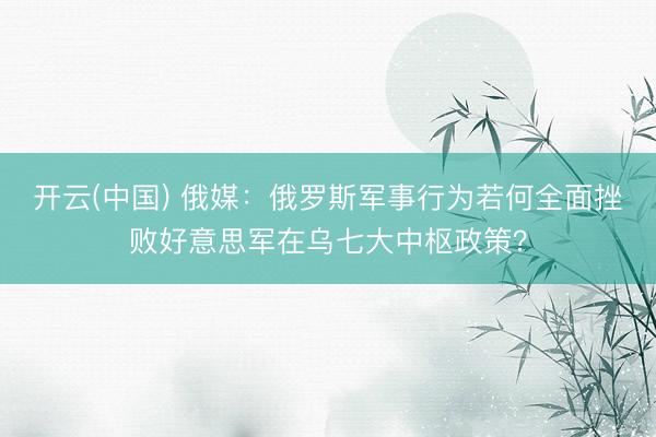 开云(中国) 俄媒：俄罗斯军事行为若何全面挫败好意思军在乌七大中枢政策？