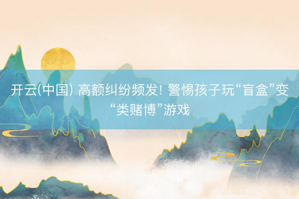 开云(中国) 高额纠纷频发! 警惕孩子玩“盲盒”变“类赌博”游戏