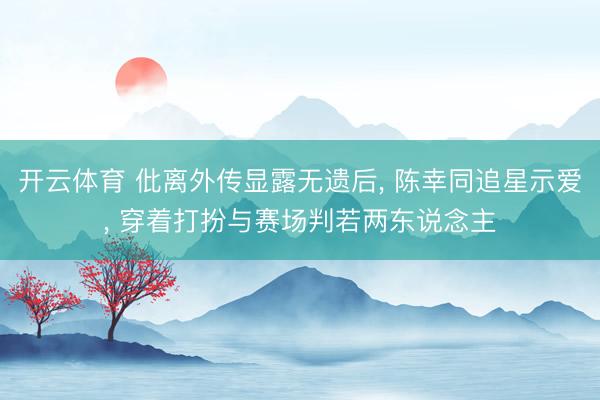 开云体育 仳离外传显露无遗后， 陈幸同追星示爱， 穿着打扮与赛场判若两东说念主