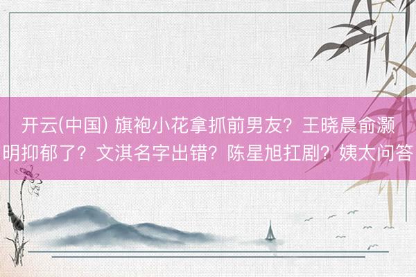 开云(中国) 旗袍小花拿抓前男友？王晓晨俞灏明抑郁了？文淇名字出错？陈星旭扛剧？姨太问答