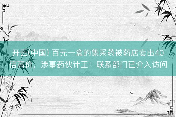 开云(中国) 百元一盒的集采药被药店卖出40倍高价，涉事药伙计工：联系部门已介入访问