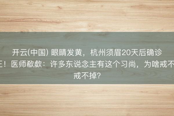 开云(中国) 眼睛发黄，杭州须眉20天后确诊癌王！医师欷歔：许多东说念主有这个习尚，为啥戒不掉？