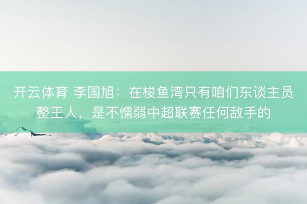 开云体育 李国旭:在梭鱼湾只有咱们东谈主员整王人,是不懦弱中超联赛任何敌手的