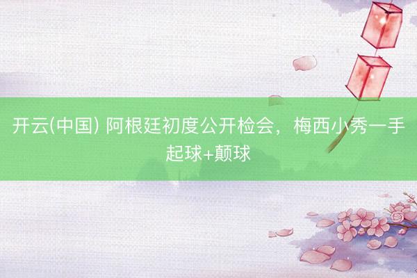 开云(中国) 阿根廷初度公开检会，<a href=