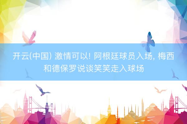 开云(中国) 激情可以! 阿根廷球员入场，<a href=