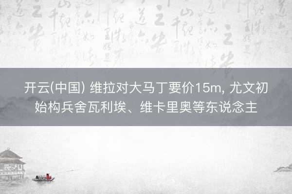 开云(中国) 维拉对大马丁要价15m， 尤文初始构兵舍瓦利埃、维卡里奥等东说念主