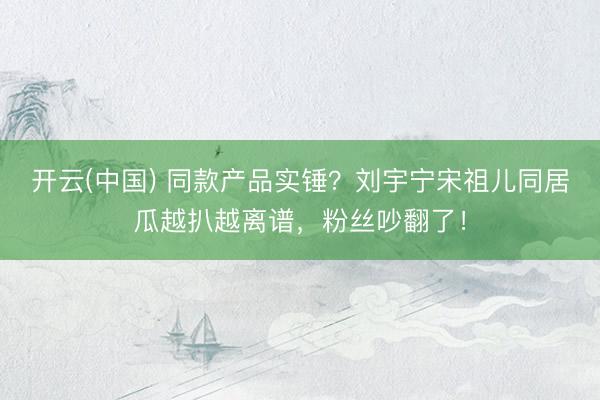 开云(中国) 同款产品实锤?刘宇宁宋祖儿同居瓜越扒越离谱,粉丝吵翻了!