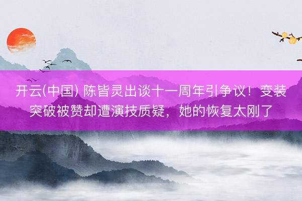 开云(中国) 陈皆灵出谈十一周年引争议!变装突破被赞却遭演技质疑,她的恢复太刚了