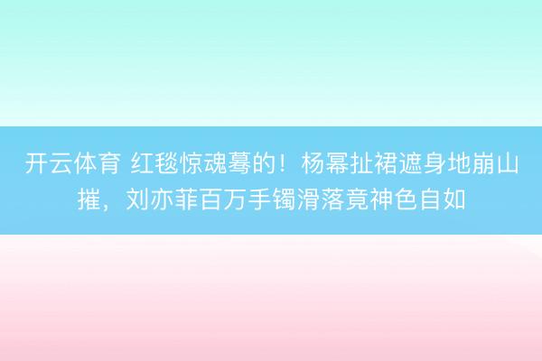 开云体育 红毯惊魂蓦的!杨幂扯裙遮身地崩山摧,刘亦菲百万手镯滑落竟神色自如